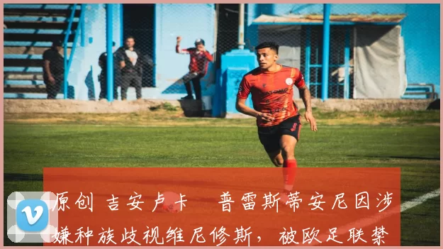 原创 吉安卢卡・普雷斯蒂安尼因涉嫌种族歧视维尼修斯,被欧足联禁赛