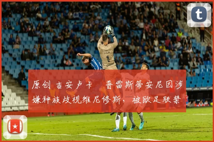 原创 吉安卢卡・普雷斯蒂安尼因涉嫌种族歧视维尼修斯,被欧足联禁赛