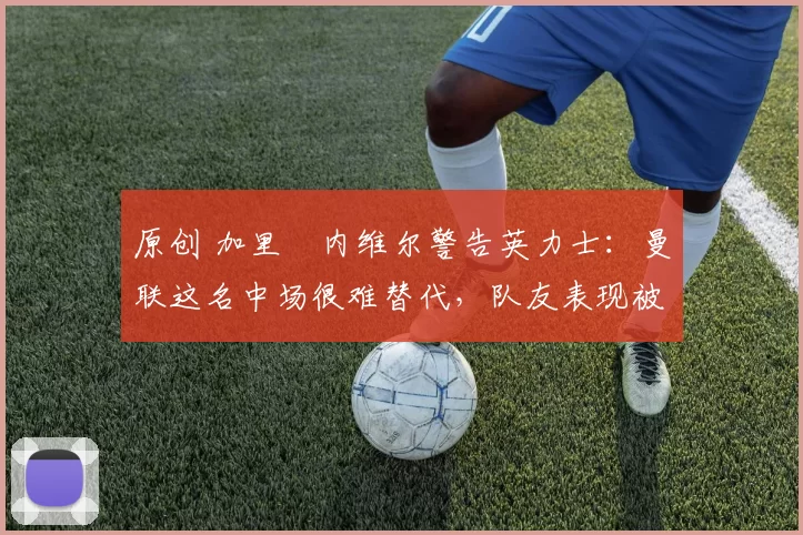 原创 加里・内维尔警告英力士：曼联这名中场很难替代，队友表现被赞 “离谱”