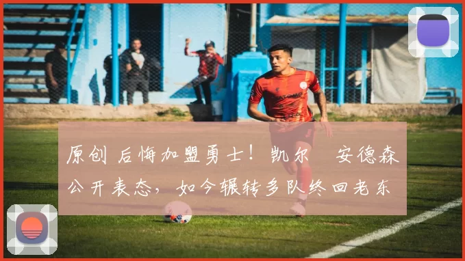 原创 后悔加盟勇士！凯尔・安德森公开表态，如今辗转多队终回老东家