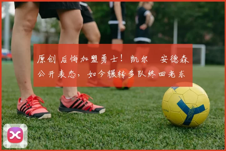 原创 后悔加盟勇士！凯尔・安德森公开表态，如今辗转多队终回老东家