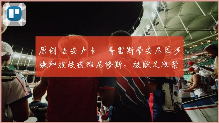 原创 吉安卢卡・普雷斯蒂安尼因涉嫌种族歧视维尼修斯，被欧足联禁赛