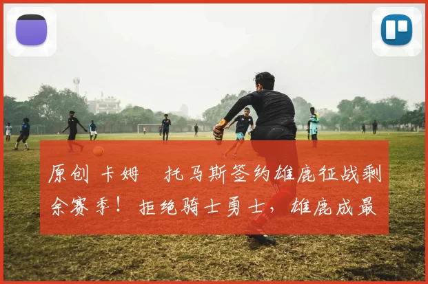 原创 卡姆・托马斯签约雄鹿征战剩余赛季！拒绝骑士勇士，雄鹿成最优选