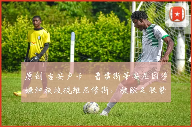 原创 吉安卢卡・普雷斯蒂安尼因涉嫌种族歧视维尼修斯，被欧足联禁赛