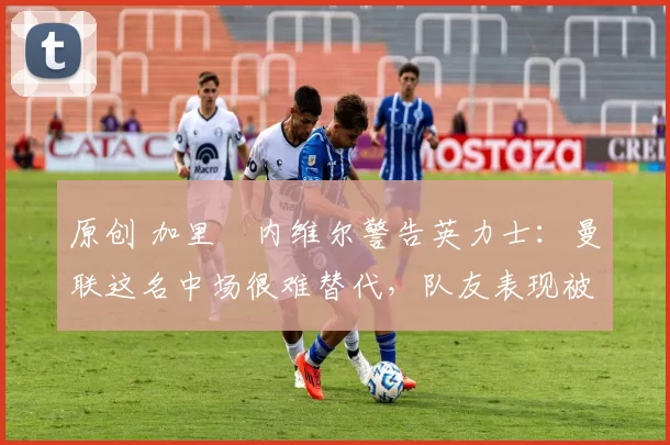 原创 加里・内维尔警告英力士:曼联这名中场很难替代,队友表现被赞 “离谱”