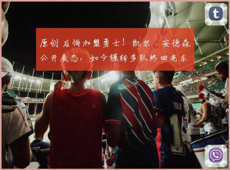 原创 后悔加盟勇士！凯尔・安德森公开表态，如今辗转多队终回老东家