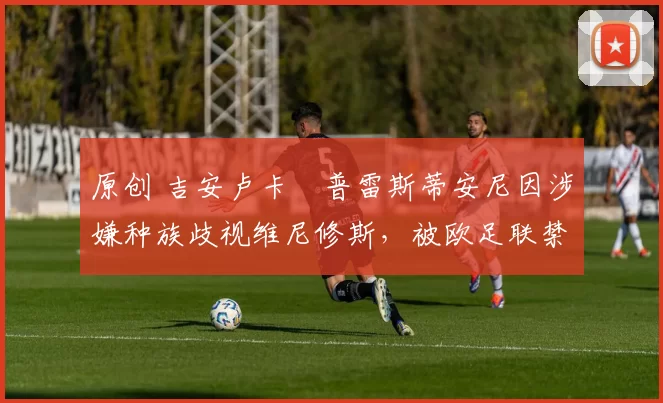 原创 吉安卢卡・普雷斯蒂安尼因涉嫌种族歧视维尼修斯，被欧足联禁赛