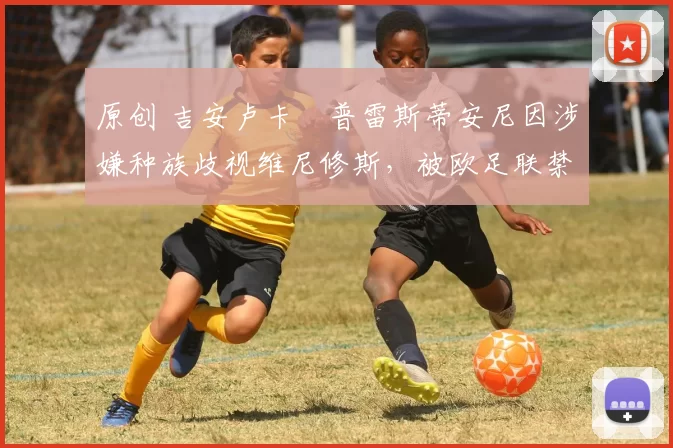 原创 吉安卢卡・普雷斯蒂安尼因涉嫌种族歧视维尼修斯，被欧足联禁赛