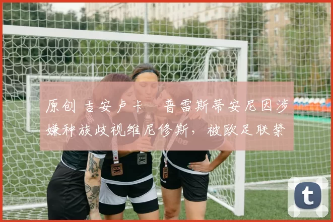 原创 吉安卢卡・普雷斯蒂安尼因涉嫌种族歧视维尼修斯，被欧足联禁赛