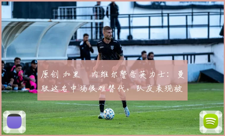 原创 加里・内维尔警告英力士：曼联这名中场很难替代，队友表现被赞 “离谱”