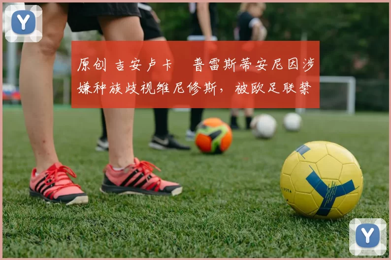 原创 吉安卢卡・普雷斯蒂安尼因涉嫌种族歧视维尼修斯，被欧足联禁赛