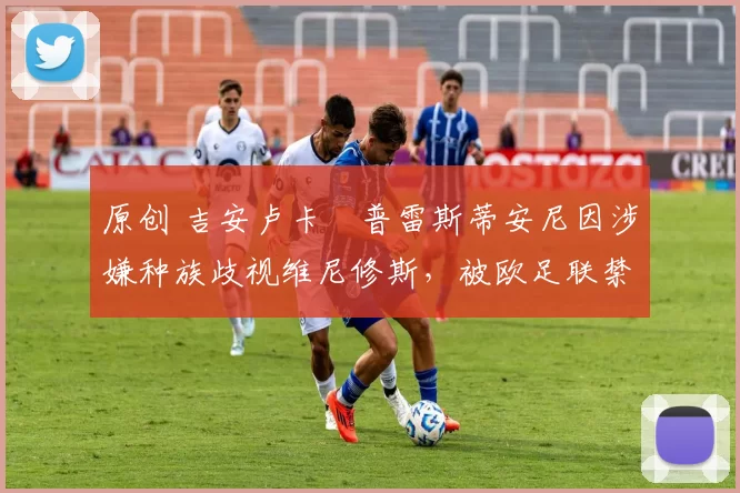 原创 吉安卢卡・普雷斯蒂安尼因涉嫌种族歧视维尼修斯,被欧足联禁赛