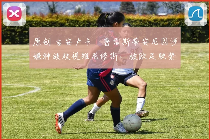 原创 吉安卢卡・普雷斯蒂安尼因涉嫌种族歧视维尼修斯，被欧足联禁赛