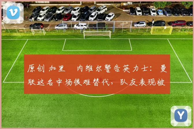 原创 加里・内维尔警告英力士：曼联这名中场很难替代，队友表现被赞 “离谱”