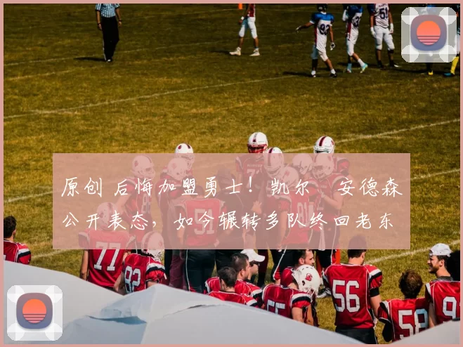 原创 后悔加盟勇士！凯尔・安德森公开表态，如今辗转多队终回老东家