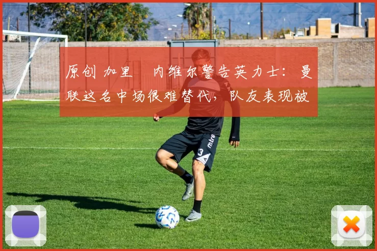原创 加里・内维尔警告英力士:曼联这名中场很难替代,队友表现被赞 “离谱”