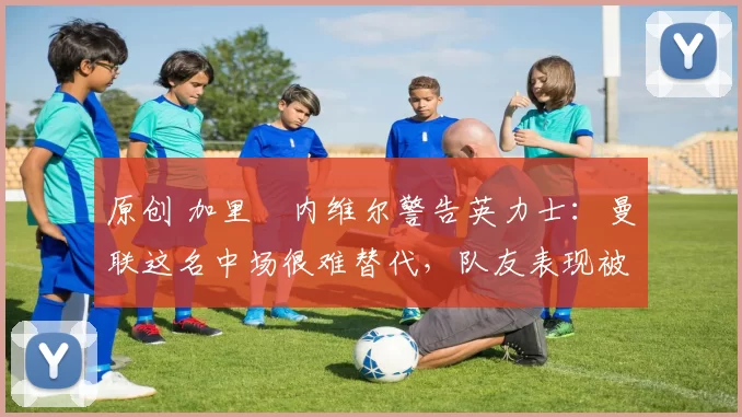 原创 加里・内维尔警告英力士：曼联这名中场很难替代，队友表现被赞 “离谱”