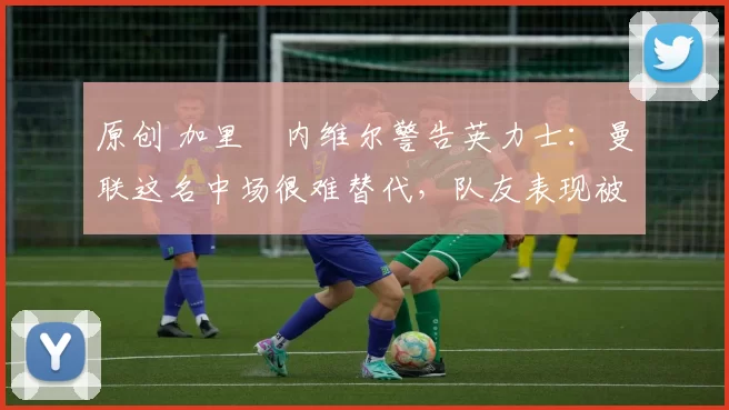 原创 加里・内维尔警告英力士:曼联这名中场很难替代,队友表现被赞 “离谱”