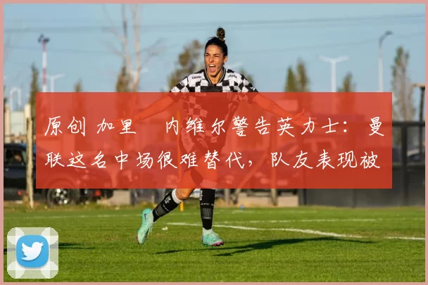 原创 加里・内维尔警告英力士：曼联这名中场很难替代，队友表现被赞 “离谱”
