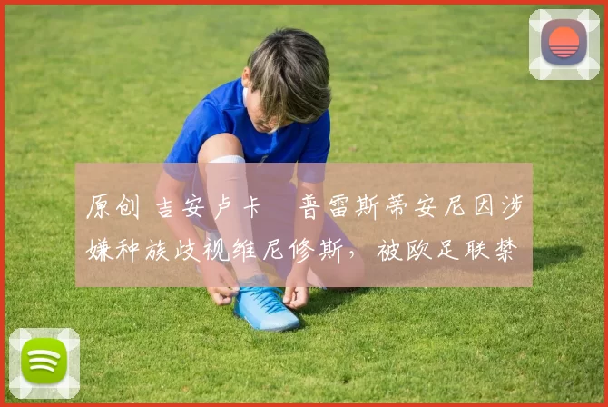 原创 吉安卢卡・普雷斯蒂安尼因涉嫌种族歧视维尼修斯，被欧足联禁赛