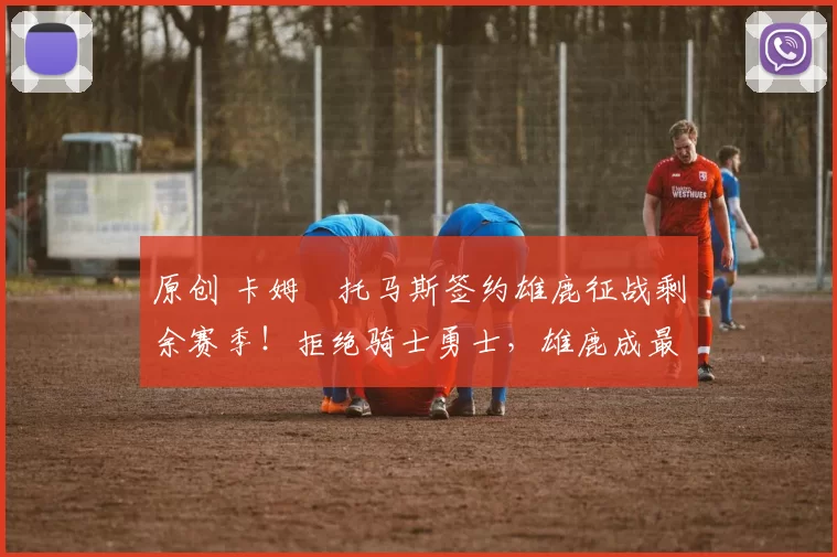 原创 卡姆・托马斯签约雄鹿征战剩余赛季！拒绝骑士勇士，雄鹿成最优选