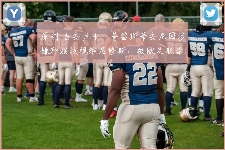 原创 吉安卢卡・普雷斯蒂安尼因涉嫌种族歧视维尼修斯，被欧足联禁赛