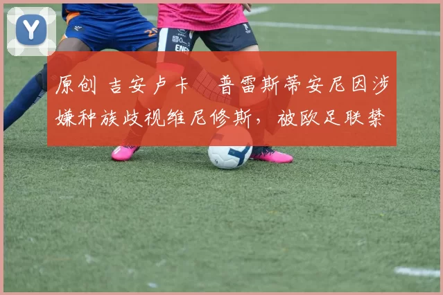 原创 吉安卢卡・普雷斯蒂安尼因涉嫌种族歧视维尼修斯，被欧足联禁赛