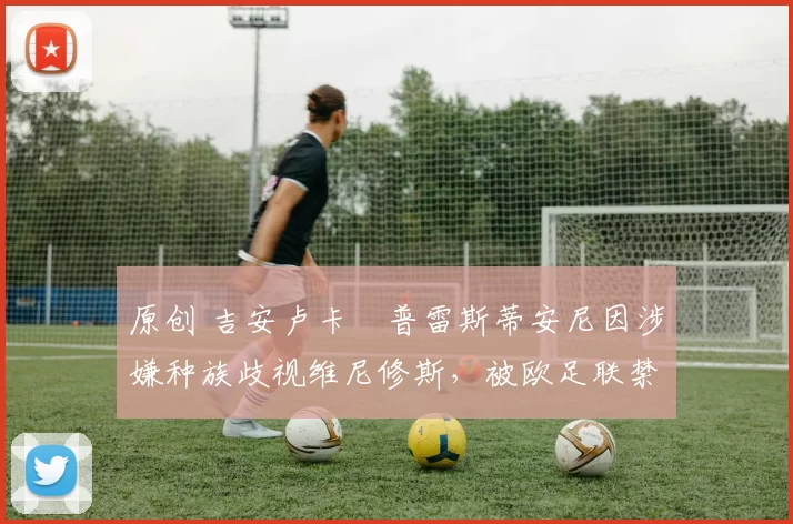 原创 吉安卢卡・普雷斯蒂安尼因涉嫌种族歧视维尼修斯,被欧足联禁赛