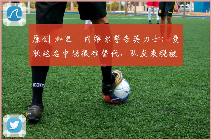 原创 加里・内维尔警告英力士：曼联这名中场很难替代，队友表现被赞 “离谱”