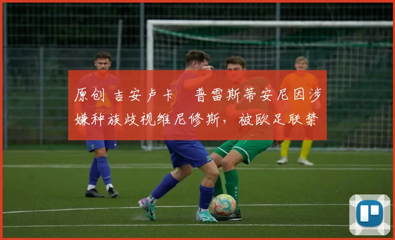原创 吉安卢卡・普雷斯蒂安尼因涉嫌种族歧视维尼修斯，被欧足联禁赛