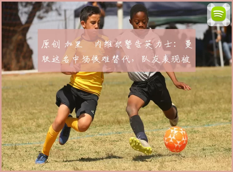 原创 加里・内维尔警告英力士：曼联这名中场很难替代，队友表现被赞 “离谱”