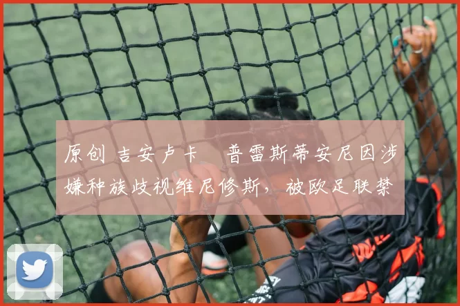 原创 吉安卢卡・普雷斯蒂安尼因涉嫌种族歧视维尼修斯，被欧足联禁赛