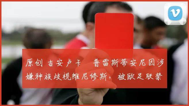 原创 吉安卢卡・普雷斯蒂安尼因涉嫌种族歧视维尼修斯，被欧足联禁赛