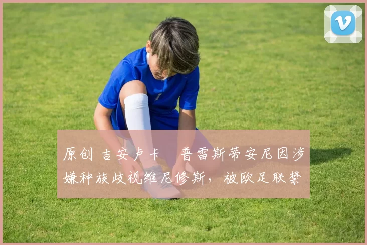 原创 吉安卢卡・普雷斯蒂安尼因涉嫌种族歧视维尼修斯，被欧足联禁赛