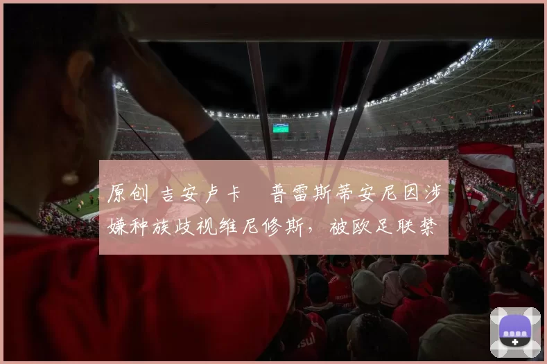 原创 吉安卢卡・普雷斯蒂安尼因涉嫌种族歧视维尼修斯,被欧足联禁赛