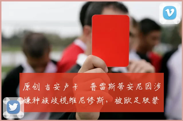 原创 吉安卢卡・普雷斯蒂安尼因涉嫌种族歧视维尼修斯，被欧足联禁赛