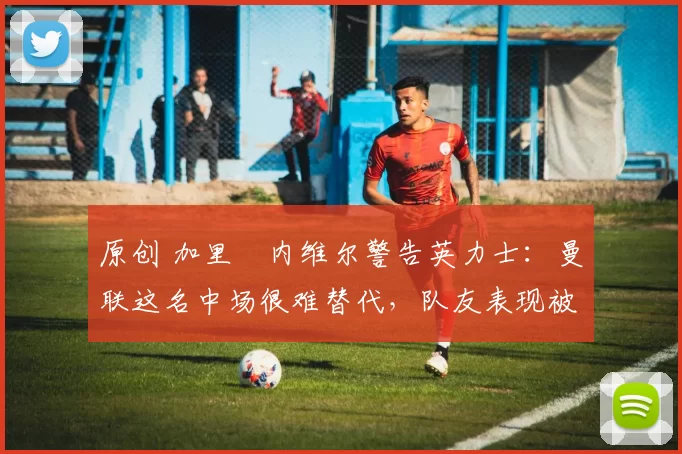 原创 加里・内维尔警告英力士：曼联这名中场很难替代，队友表现被赞 “离谱”