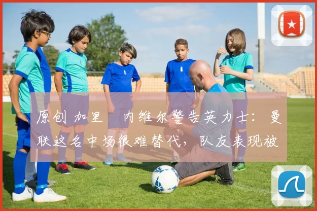 原创 加里・内维尔警告英力士：曼联这名中场很难替代，队友表现被赞 “离谱”