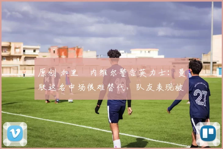 原创 加里・内维尔警告英力士：曼联这名中场很难替代，队友表现被赞 “离谱”