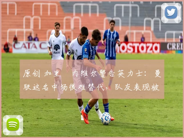 原创 加里・内维尔警告英力士：曼联这名中场很难替代，队友表现被赞 “离谱”