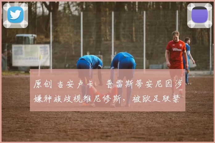 原创 吉安卢卡・普雷斯蒂安尼因涉嫌种族歧视维尼修斯,被欧足联禁赛