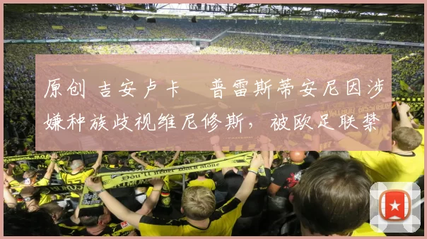 原创 吉安卢卡・普雷斯蒂安尼因涉嫌种族歧视维尼修斯,被欧足联禁赛