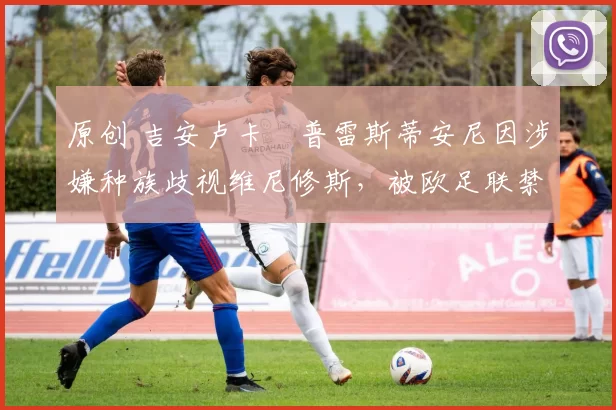 原创 吉安卢卡・普雷斯蒂安尼因涉嫌种族歧视维尼修斯，被欧足联禁赛