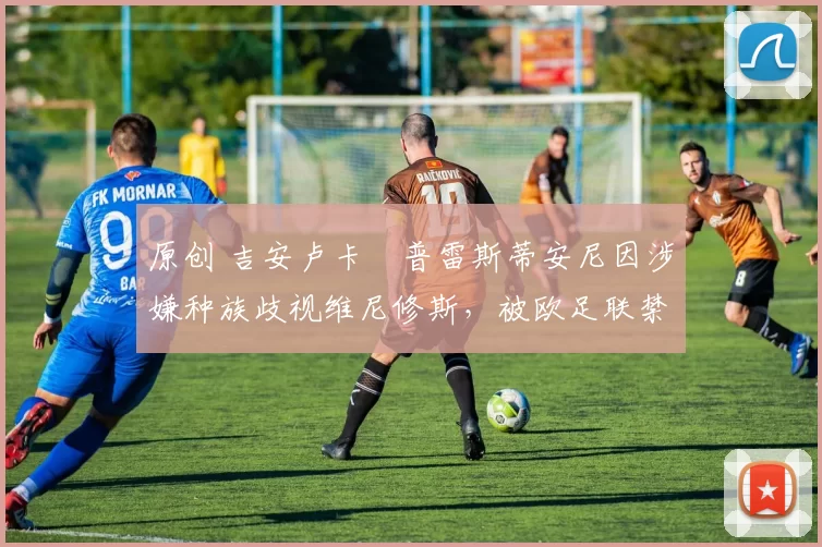 原创 吉安卢卡・普雷斯蒂安尼因涉嫌种族歧视维尼修斯，被欧足联禁赛