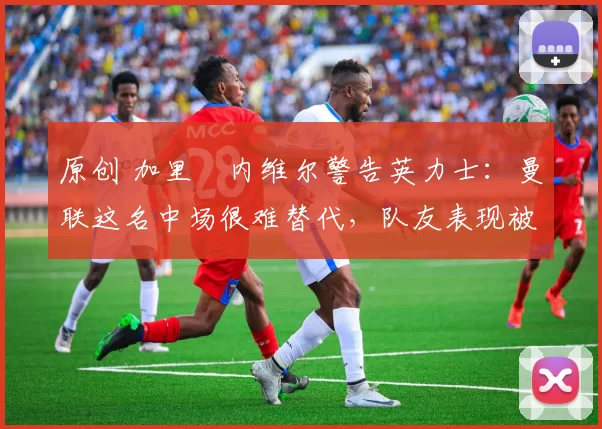 原创 加里・内维尔警告英力士：曼联这名中场很难替代，队友表现被赞 “离谱”