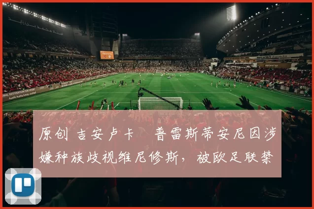 原创 吉安卢卡・普雷斯蒂安尼因涉嫌种族歧视维尼修斯，被欧足联禁赛