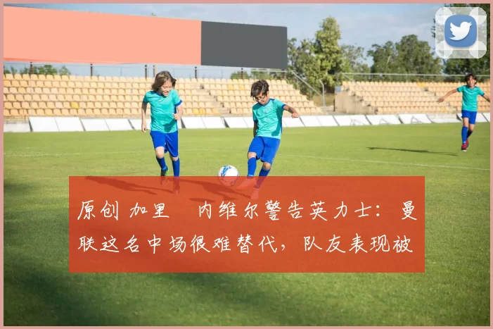 原创 加里・内维尔警告英力士：曼联这名中场很难替代，队友表现被赞 “离谱”