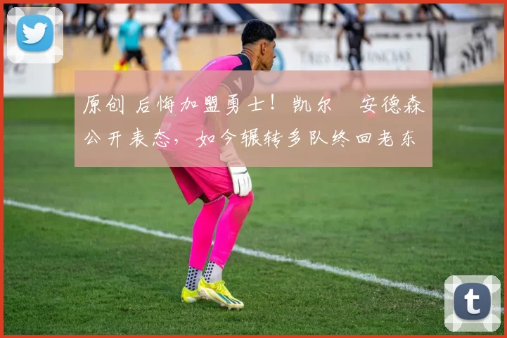 原创 后悔加盟勇士！凯尔・安德森公开表态，如今辗转多队终回老东家