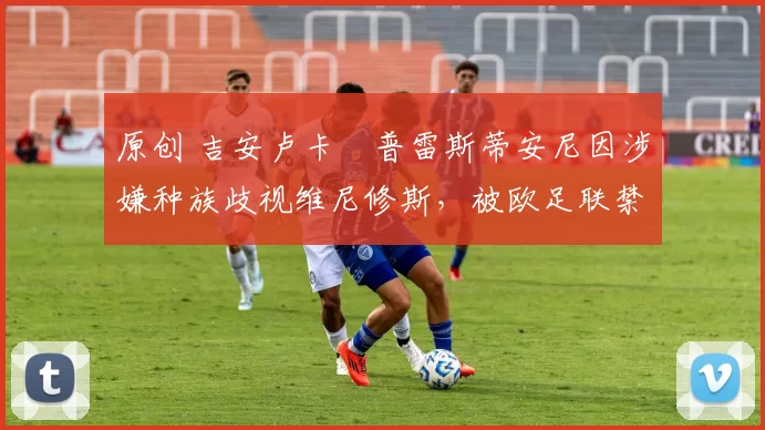 原创 吉安卢卡・普雷斯蒂安尼因涉嫌种族歧视维尼修斯，被欧足联禁赛