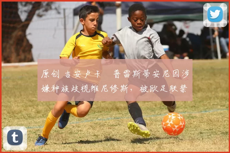 原创 吉安卢卡・普雷斯蒂安尼因涉嫌种族歧视维尼修斯，被欧足联禁赛